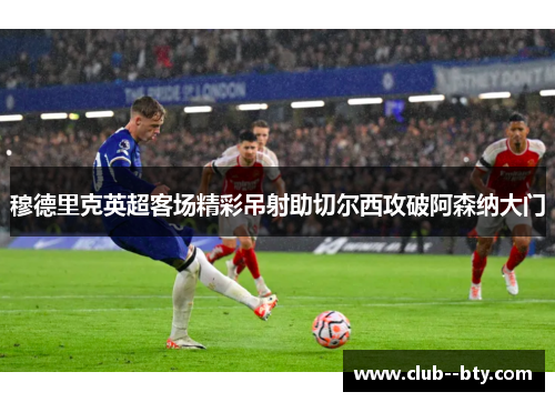 穆德里克英超客场精彩吊射助切尔西攻破阿森纳大门 穆德里克英超客场精彩吊射助切尔西攻破阿森纳大门