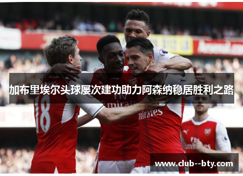 加布里埃尔头球屡次建功助力阿森纳稳居胜利之路 加布里埃尔头球屡次建功助力阿森纳稳居胜利之路
