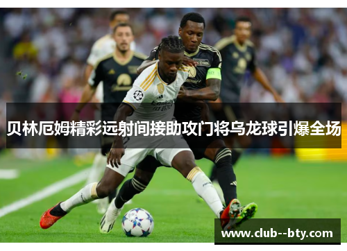 贝林厄姆精彩远射间接助攻门将乌龙球引爆全场