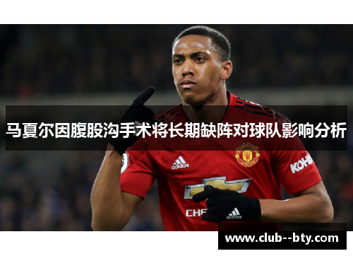 马夏尔因腹股沟手术将长期缺阵对球队影响分析