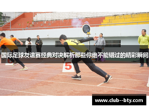 国际足球友谊赛经典对决解析那些你绝不能错过的精彩瞬间