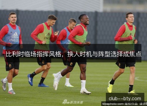 比利时临场指挥风格，换人时机与阵型选择成焦点