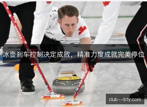 冰壶刹车控制决定成败，精准力度成就完美停位